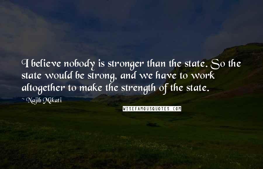 Najib Mikati quotes: I believe nobody is stronger than the state. So the state would be strong, and we have to work altogether to make the strength of the state.