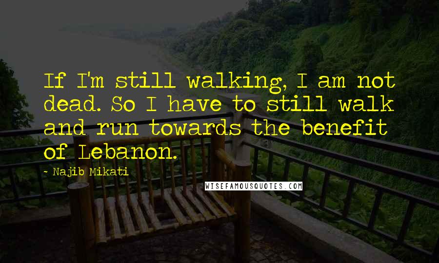 Najib Mikati quotes: If I'm still walking, I am not dead. So I have to still walk and run towards the benefit of Lebanon.