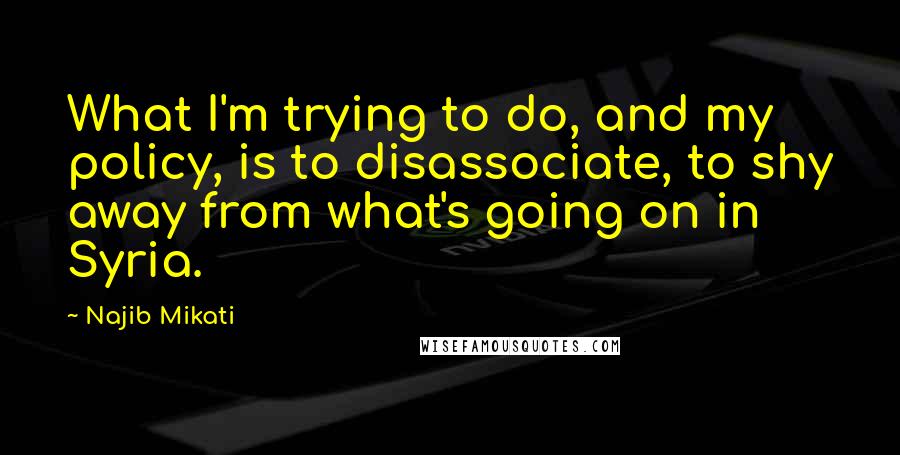 Najib Mikati quotes: What I'm trying to do, and my policy, is to disassociate, to shy away from what's going on in Syria.