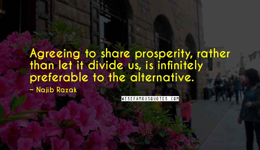 Najib Razak quotes: Agreeing to share prosperity, rather than let it divide us, is infinitely preferable to the alternative.