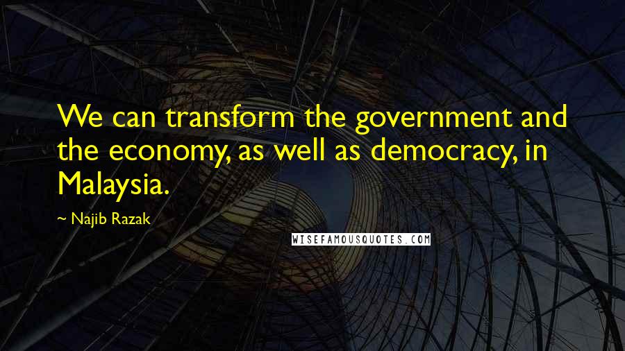 Najib Razak quotes: We can transform the government and the economy, as well as democracy, in Malaysia.