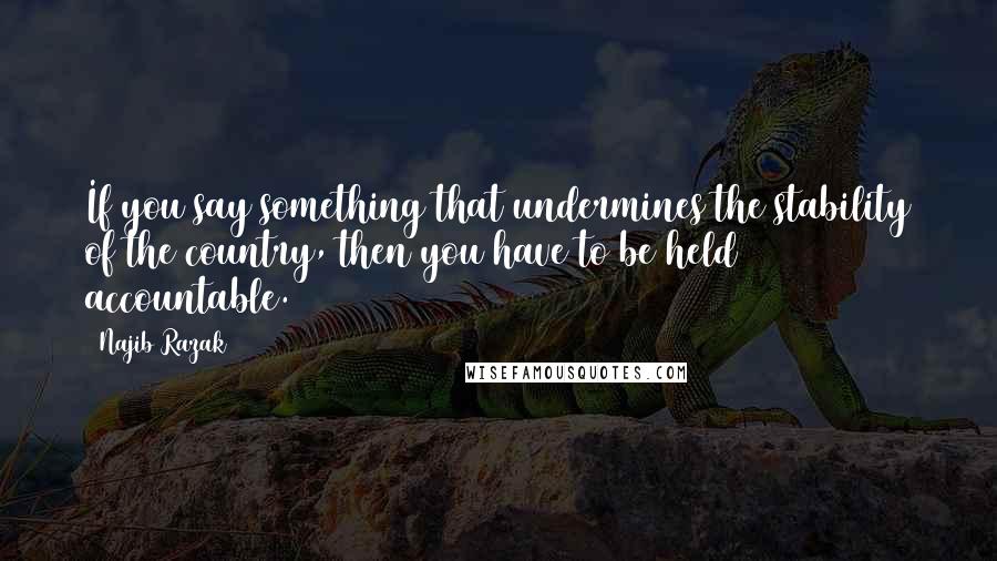 Najib Razak quotes: If you say something that undermines the stability of the country, then you have to be held accountable. Najib Razak quotes: If you say something that undermines the stability of the country, then you have to be held accountable.