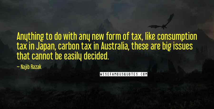 Najib Razak quotes: Anything to do with any new form of tax, like consumption tax in Japan, carbon tax in Australia, these are big issues that cannot be easily decided. Najib Razak quotes: Anything to do with any new form of tax, like consumption tax in Japan, carbon tax in Australia, these are big issues that cannot be easily decided.