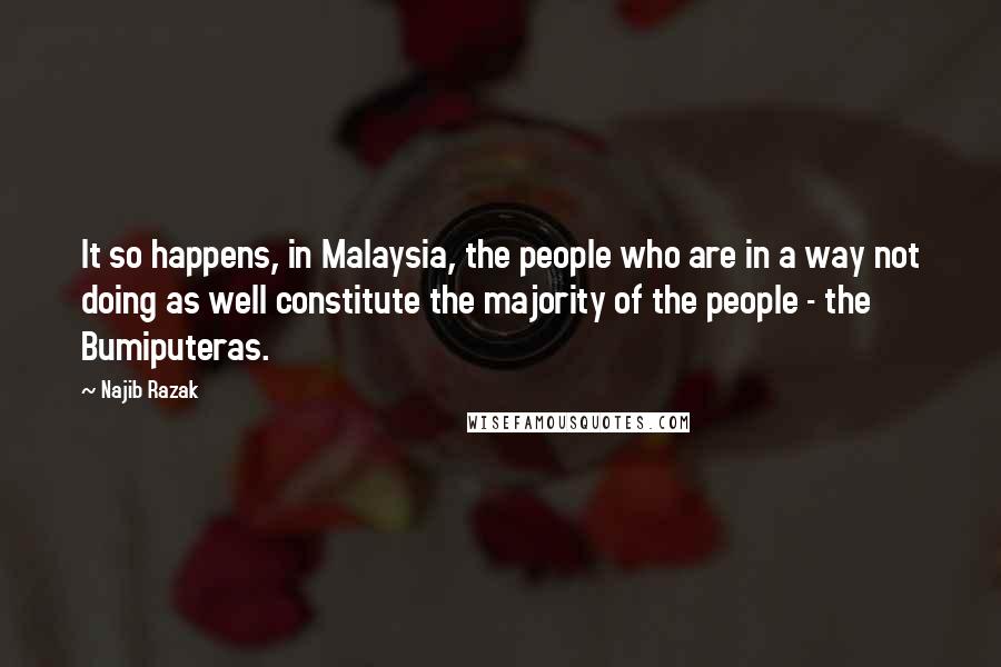 Najib Razak quotes: It so happens, in Malaysia, the people who are in a way not doing as well constitute the majority of the people - the Bumiputeras. Najib Razak quotes: It so happens, in Malaysia, the people who are in a way not doing as well constitute the majority of the people - the Bumiputeras.