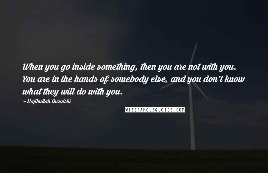 Najibullah Quraishi quotes: When you go inside something, then you are not with you. You are in the hands of somebody else, and you don't know what they will do with you. Najibullah Quraishi quotes: When you go inside something, then you are not with you. You are in the hands of somebody else, and you don't know what they will do with you.