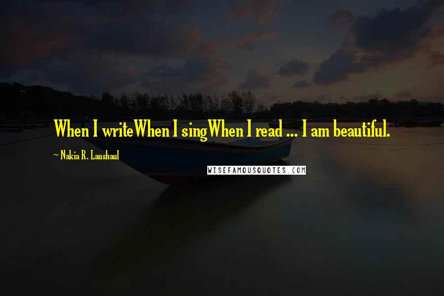 Nakia R. Laushaul quotes: When I writeWhen I singWhen I read ... I am beautiful.