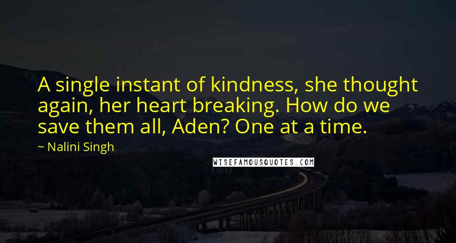 Nalini Singh quotes: A single instant of kindness, she thought again, her heart breaking. How do we save them all, Aden? One at a time.