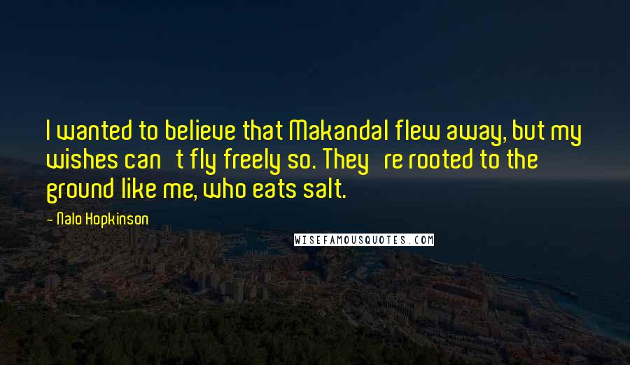 Nalo Hopkinson quotes: I wanted to believe that Makandal flew away, but my wishes can't fly freely so. They're rooted to the ground like me, who eats salt. Nalo Hopkinson quotes: I wanted to believe that Makandal flew away, but my wishes can't fly freely so. They're rooted to the ground like me, who eats salt.