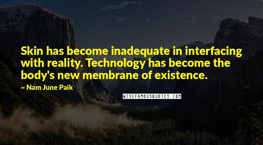 Nam June Paik quotes: Skin has become inadequate in interfacing with reality. Technology has become the body's new membrane of existence. Nam June Paik quotes: Skin has become inadequate in interfacing with reality. Technology has become the body's new membrane of existence.