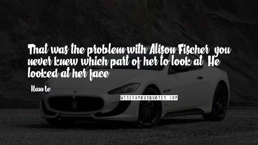 Nam Le quotes: That was the problem with Alison Fischer: you never knew which part of her to look at. He looked at her face