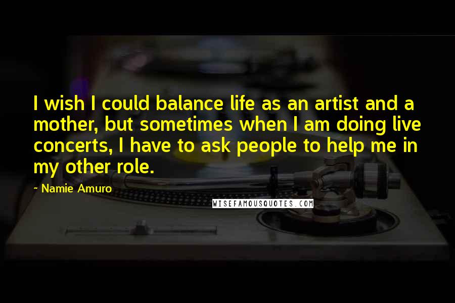 Namie Amuro quotes: I wish I could balance life as an artist and a mother, but sometimes when I am doing live concerts, I have to ask people to help me in my Namie Amuro quotes: I wish I could balance life as an artist and a mother, but sometimes when I am doing live concerts, I have to ask people to help me in my