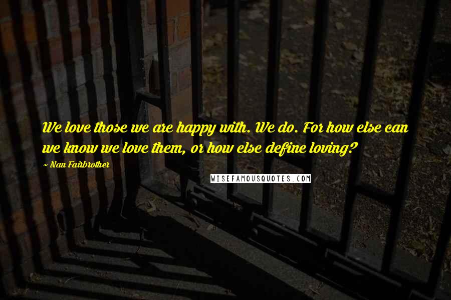 Nan Fairbrother quotes: We love those we are happy with. We do. For how else can we know we love them, or how else define loving? Nan Fairbrother quotes: We love those we are happy with. We do. For how else can we know we love them, or how else define loving?