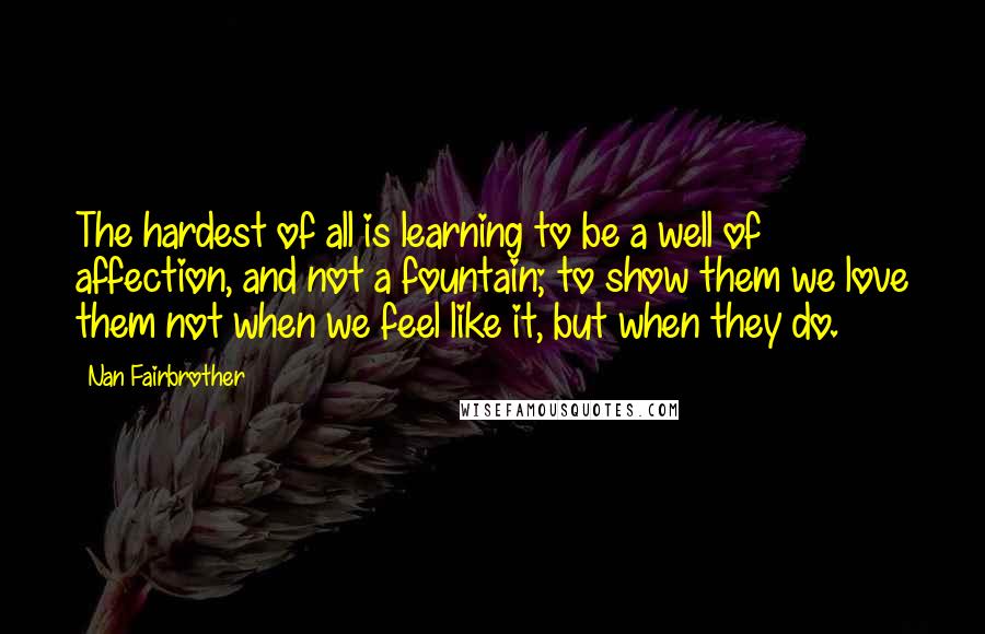 Nan Fairbrother quotes: The hardest of all is learning to be a well of affection, and not a fountain; to show them we love them not when we feel like it, but when Nan Fairbrother quotes: The hardest of all is learning to be a well of affection, and not a fountain; to show them we love them not when we feel like it, but when