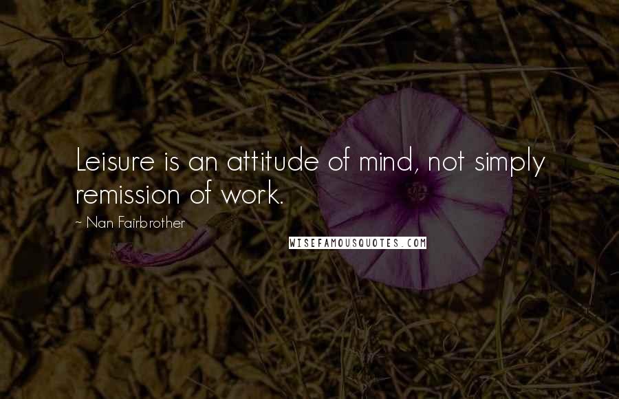 Nan Fairbrother quotes: Leisure is an attitude of mind, not simply remission of work.
