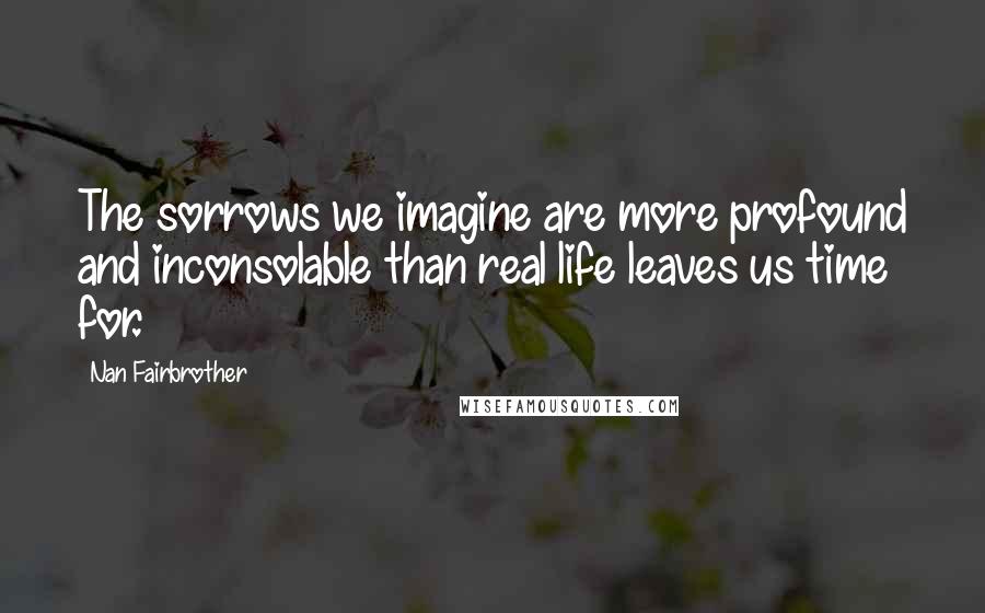 Nan Fairbrother quotes: The sorrows we imagine are more profound and inconsolable than real life leaves us time for.
