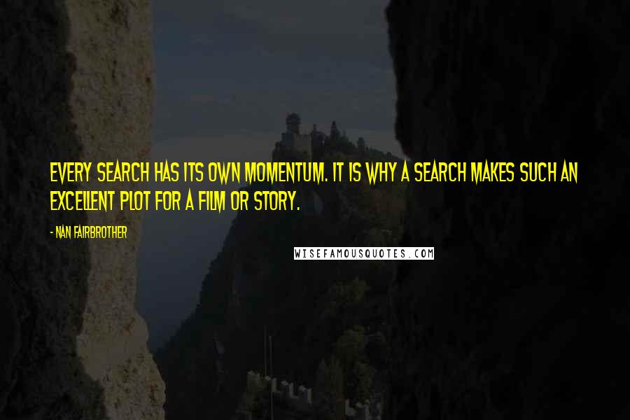 Nan Fairbrother quotes: Every search has its own momentum. It is why a search makes such an excellent plot for a film or story. Nan Fairbrother quotes: Every search has its own momentum. It is why a search makes such an excellent plot for a film or story.