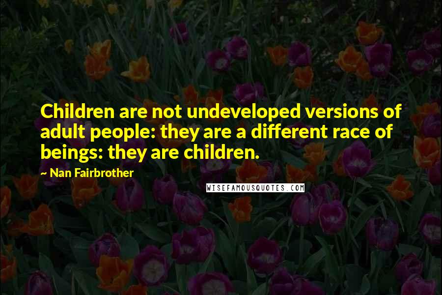 Nan Fairbrother quotes: Children are not undeveloped versions of adult people: they are a different race of beings: they are children. Nan Fairbrother quotes: Children are not undeveloped versions of adult people: they are a different race of beings: they are children.