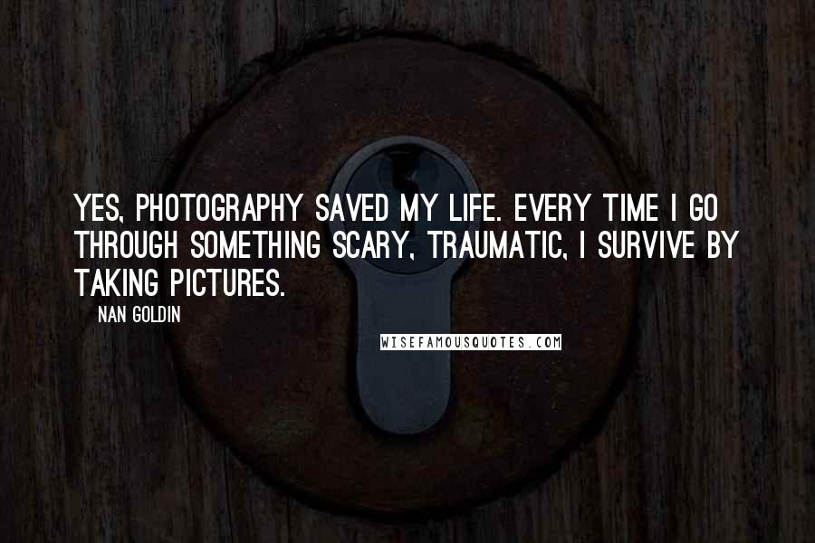 Nan Goldin quotes: Yes, photography saved my life. Every time I go through something scary, traumatic, I survive by taking pictures.