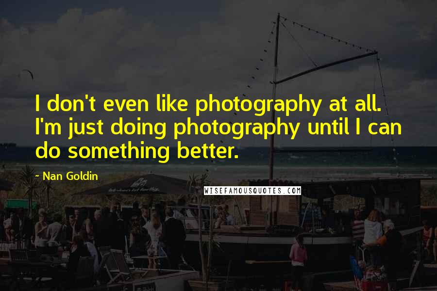 Nan Goldin quotes: I don't even like photography at all. I'm just doing photography until I can do something better.