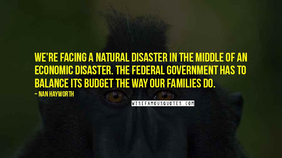 Nan Hayworth quotes: We're facing a natural disaster in the middle of an economic disaster. The federal government has to balance its budget the way our families do.