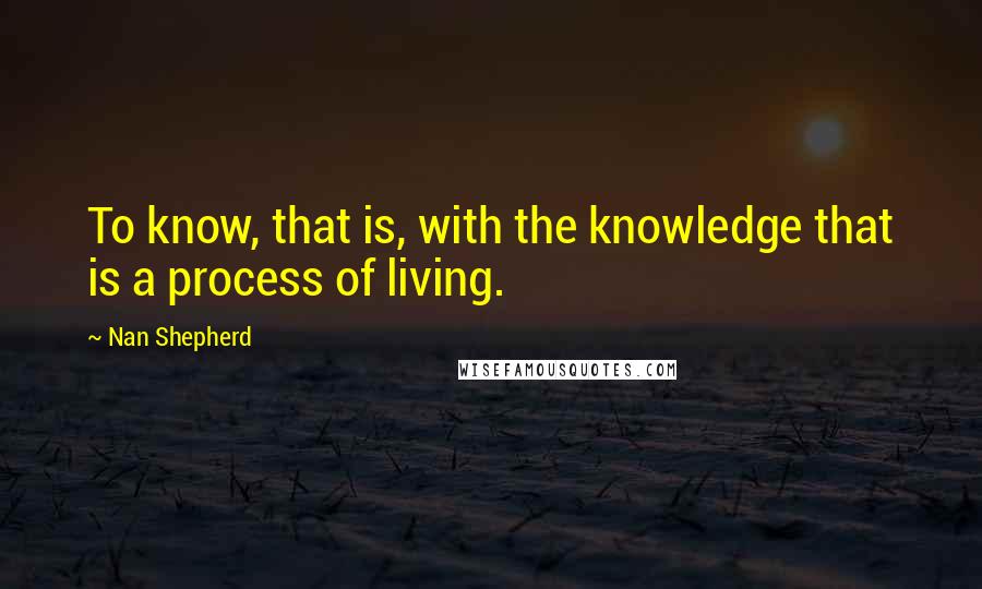 Nan Shepherd quotes: To know, that is, with the knowledge that is a process of living.