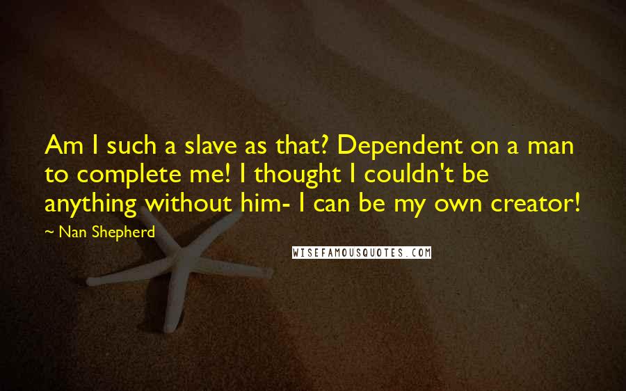Nan Shepherd quotes: Am I such a slave as that? Dependent on a man to complete me! I thought I couldn't be anything without him- I can be my own creator!