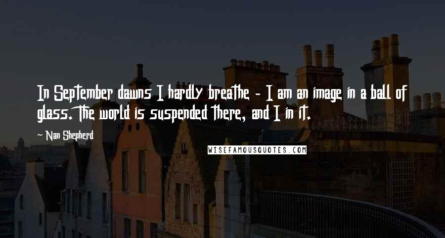 Nan Shepherd quotes: In September dawns I hardly breathe - I am an image in a ball of glass. The world is suspended there, and I in it.