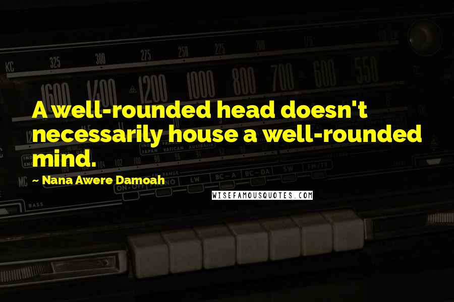 Nana Awere Damoah quotes: A well-rounded head doesn't necessarily house a well-rounded mind.