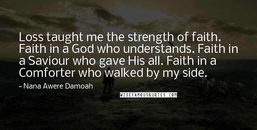 Nana Awere Damoah quotes: Loss taught me the strength of faith. Faith in a God who understands. Faith in a Saviour who gave His all. Faith in a Comforter who walked by my side. Nana Awere Damoah quotes: Loss taught me the strength of faith. Faith in a God who understands. Faith in a Saviour who gave His all. Faith in a Comforter who walked by my side.