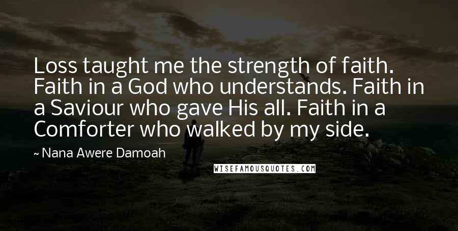 Nana Awere Damoah quotes: Loss taught me the strength of faith. Faith in a God who understands. Faith in a Saviour who gave His all. Faith in a Comforter who walked by my side.