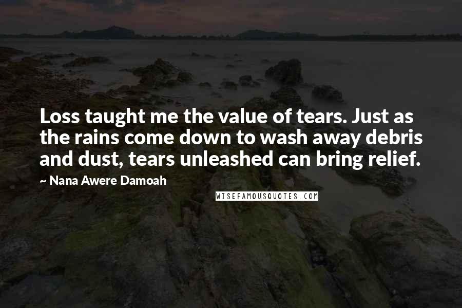Nana Awere Damoah quotes: Loss taught me the value of tears. Just as the rains come down to wash away debris and dust, tears unleashed can bring relief. Nana Awere Damoah quotes: Loss taught me the value of tears. Just as the rains come down to wash away debris and dust, tears unleashed can bring relief.