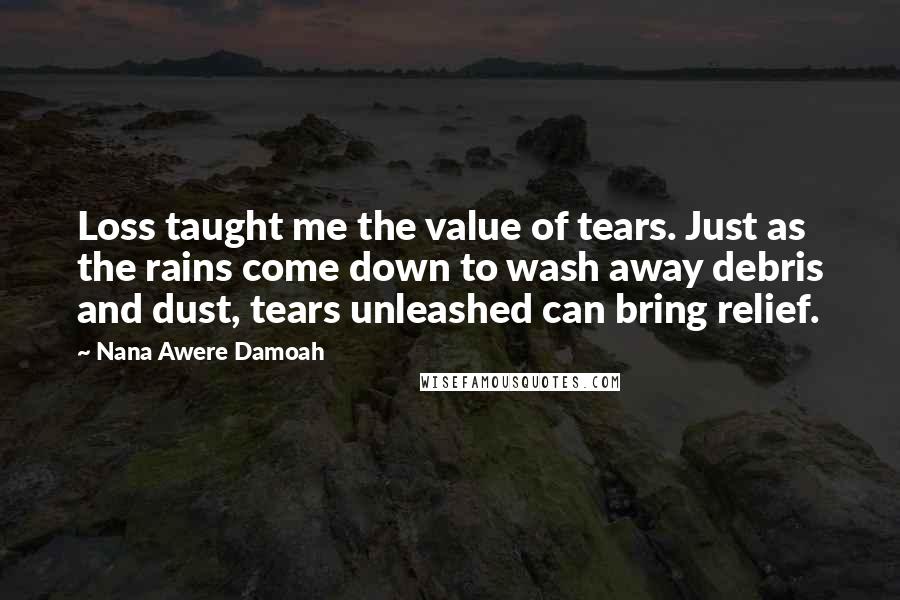 Nana Awere Damoah quotes: Loss taught me the value of tears. Just as the rains come down to wash away debris and dust, tears unleashed can bring relief.