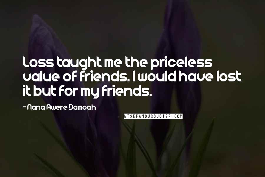 Nana Awere Damoah quotes: Loss taught me the priceless value of friends. I would have lost it but for my friends.