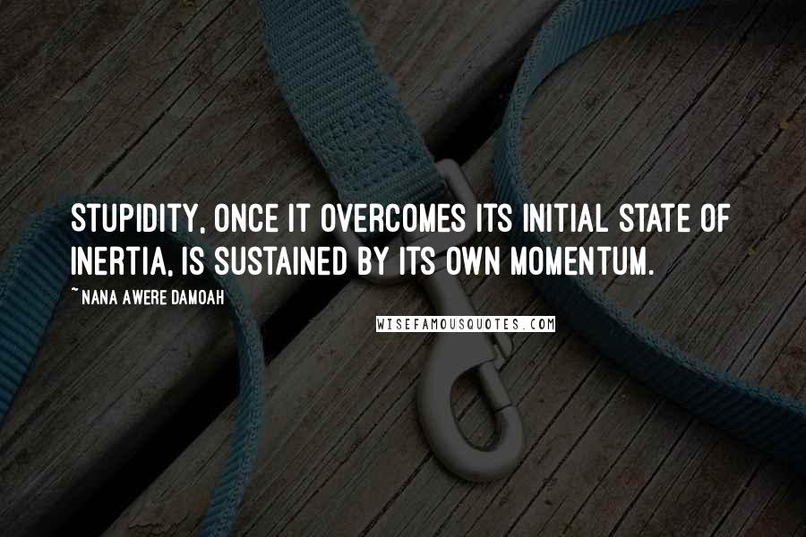 Nana Awere Damoah quotes: Stupidity, once it overcomes its initial state of inertia, is sustained by its own momentum.