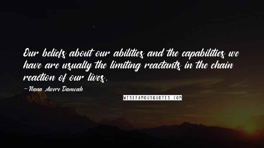 Nana Awere Damoah quotes: Our beliefs about our abilities and the capabilities we have are usually the limiting reactants in the chain reaction of our lives. Nana Awere Damoah quotes: Our beliefs about our abilities and the capabilities we have are usually the limiting reactants in the chain reaction of our lives.