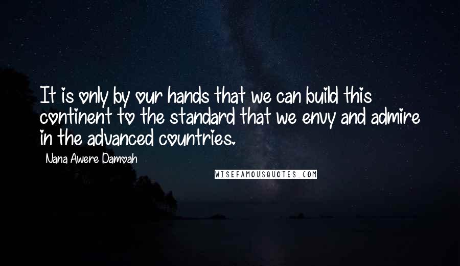 Nana Awere Damoah quotes: It is only by our hands that we can build this continent to the standard that we envy and admire in the advanced countries.