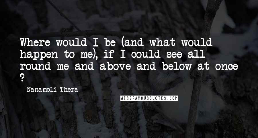 Nanamoli Thera quotes: Where would I be (and what would happen to me), if I could see all round me and above and below at once ?