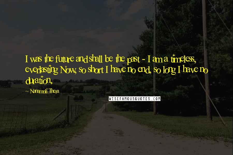 Nanamoli Thera quotes: I was the future and shall be the past - I am a timeless, everlasting Now, so short I have no end, so long I have no duration.