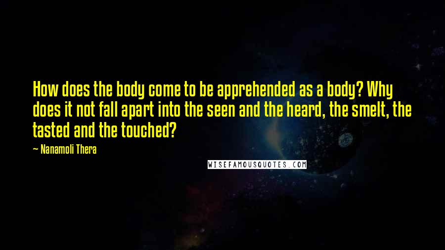 Nanamoli Thera quotes: How does the body come to be apprehended as a body? Why does it not fall apart into the seen and the heard, the smelt, the tasted and the touched?