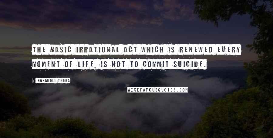 Nanamoli Thera quotes: The basic Irrational Act which is renewed every moment of life, is not to commit suicide.