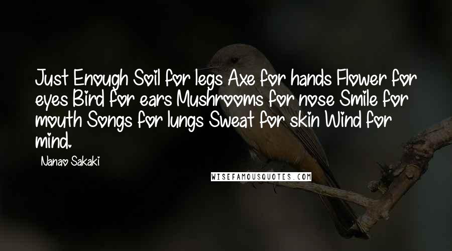 Nanao Sakaki quotes: Just Enough Soil for legs Axe for hands Flower for eyes Bird for ears Mushrooms for nose Smile for mouth Songs for lungs Sweat for skin Wind for mind.