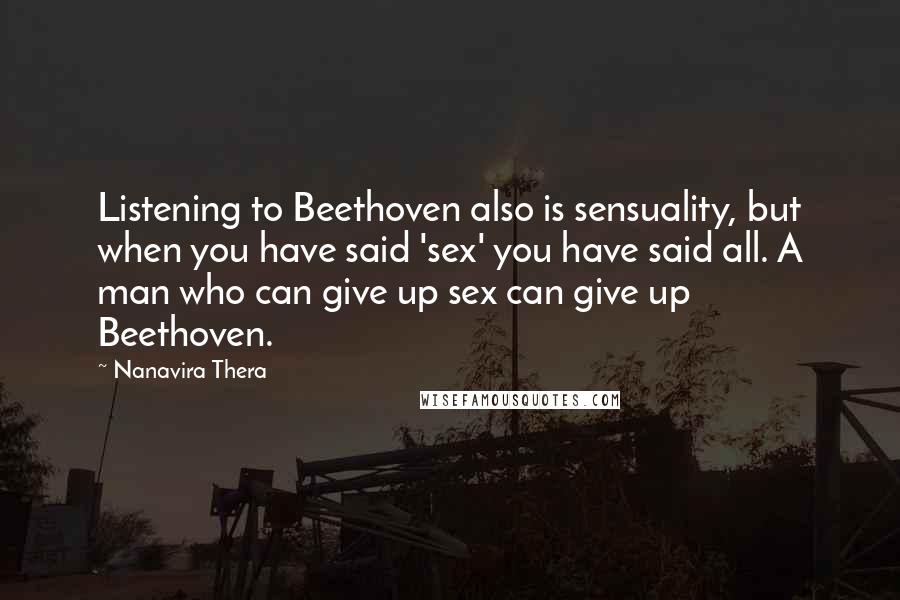 Nanavira Thera quotes: Listening to Beethoven also is sensuality, but when you have said 'sex' you have said all. A man who can give up sex can give up Beethoven. Nanavira Thera quotes: Listening to Beethoven also is sensuality, but when you have said 'sex' you have said all. A man who can give up sex can give up Beethoven.