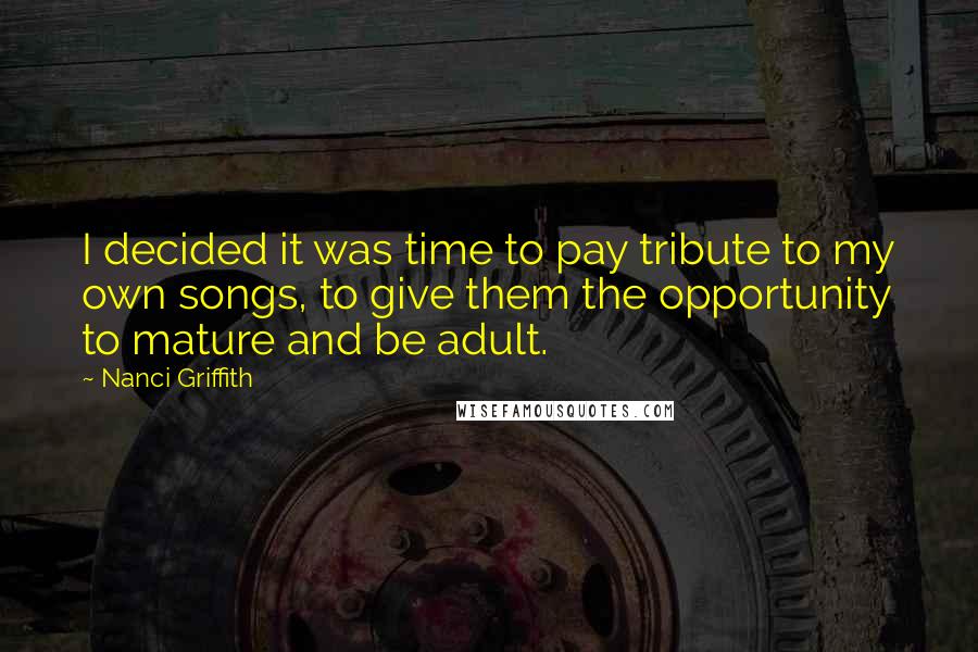 Nanci Griffith quotes: I decided it was time to pay tribute to my own songs, to give them the opportunity to mature and be adult.