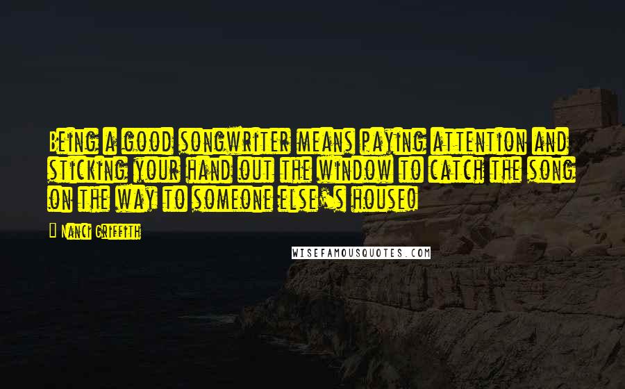 Nanci Griffith quotes: Being a good songwriter means paying attention and sticking your hand out the window to catch the song on the way to someone else's house!