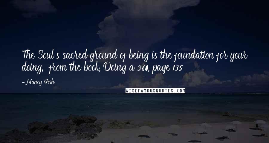 Nancy Ash quotes: The Soul's sacred ground of being is the foundation for your doing. from the book, Doing a 360, page 135 Nancy Ash quotes: The Soul's sacred ground of being is the foundation for your doing. from the book, Doing a 360, page 135