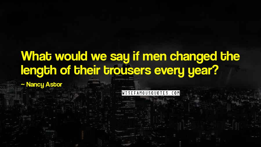 Nancy Astor quotes: What would we say if men changed the length of their trousers every year? Nancy Astor quotes: What would we say if men changed the length of their trousers every year?