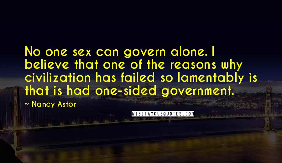 Nancy Astor quotes: No one sex can govern alone. I believe that one of the reasons why civilization has failed so lamentably is that is had one-sided government. Nancy Astor quotes: No one sex can govern alone. I believe that one of the reasons why civilization has failed so lamentably is that is had one-sided government.
