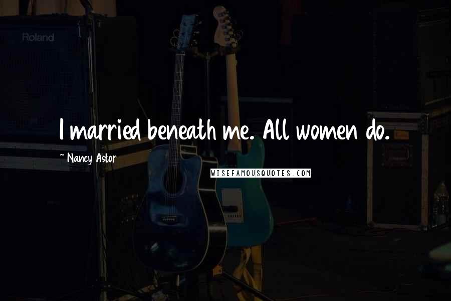 Nancy Astor quotes: I married beneath me. All women do. Nancy Astor quotes: I married beneath me. All women do.