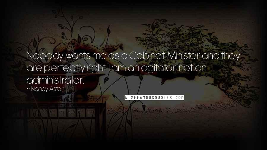 Nancy Astor quotes: Nobody wants me as a Cabinet Minister and they are perfectly right. I am an agitator, not an administrator. Nancy Astor quotes: Nobody wants me as a Cabinet Minister and they are perfectly right. I am an agitator, not an administrator.