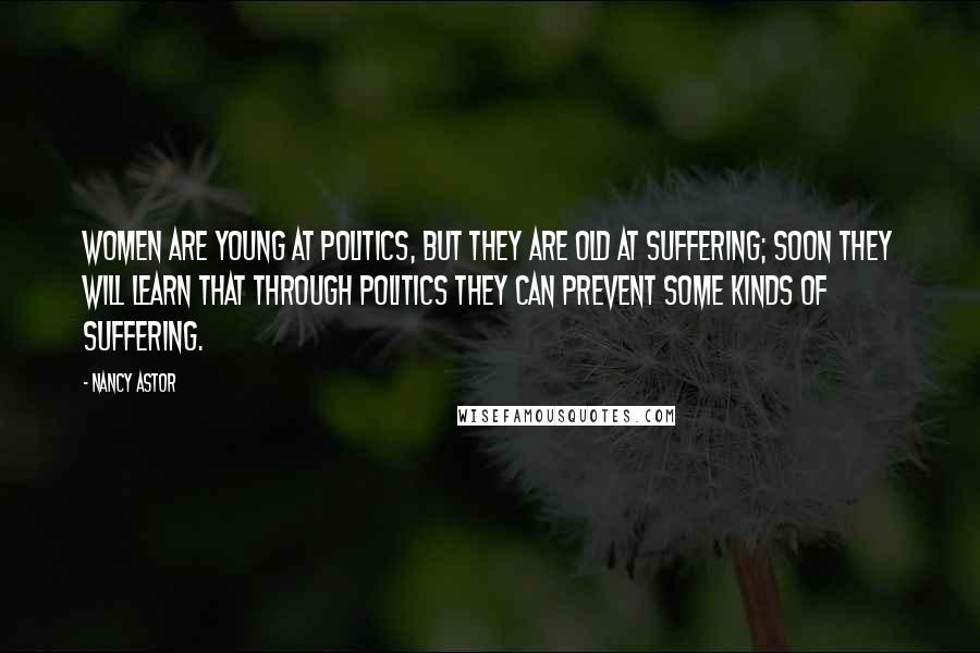 Nancy Astor quotes: Women are young at politics, but they are old at suffering; soon they will learn that through politics they can prevent some kinds of suffering. Nancy Astor quotes: Women are young at politics, but they are old at suffering; soon they will learn that through politics they can prevent some kinds of suffering.